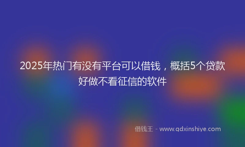 2025年热门有没有平台可以借钱，概括5个贷款好做不看征信的软件