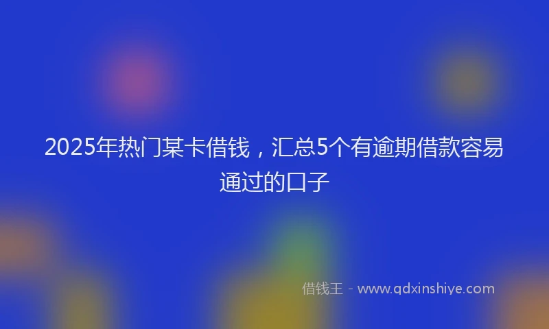 2025年热门某卡借钱，汇总5个有逾期借款容易通过的口子