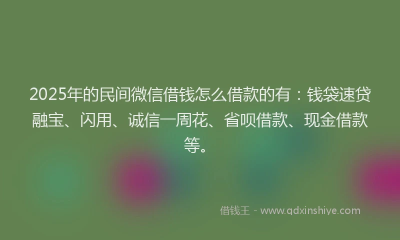 2025年的民间微信借钱怎么借款的有：钱袋速贷融宝、闪用、诚信一周花、省呗借款、现金借款等。