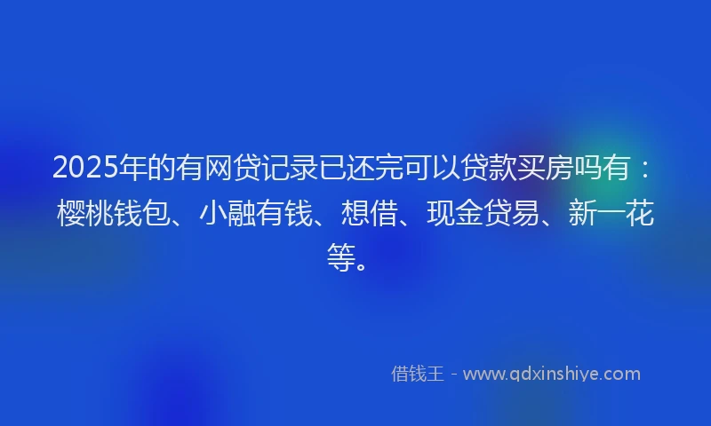 2025年的有网贷记录已还完可以贷款买房吗有：樱桃钱包、小融有钱、想借、现金贷易、新一花等。