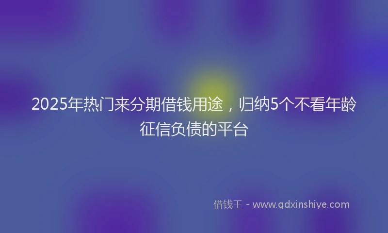 2025年热门来分期借钱用途，归纳5个不看年龄征信负债的平台