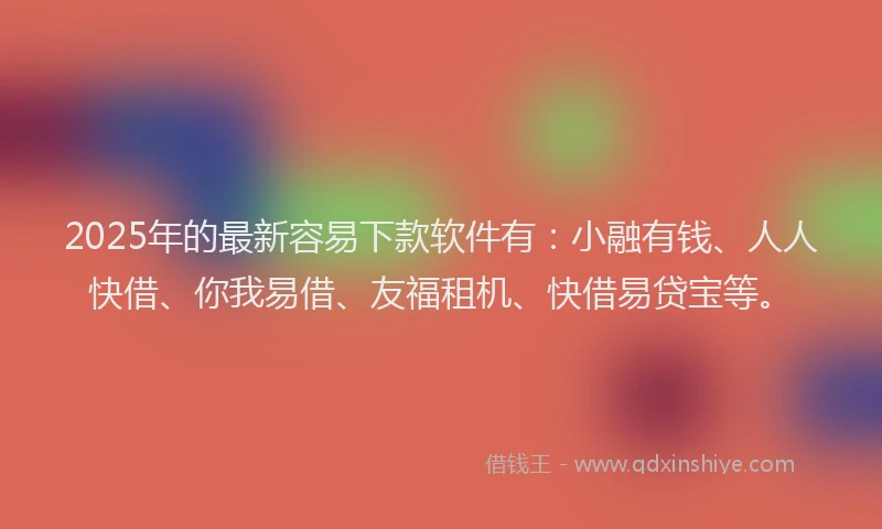 2025年的最新容易下款软件有：小融有钱、人人快借、你我易借、友福租机、快借易贷宝等。