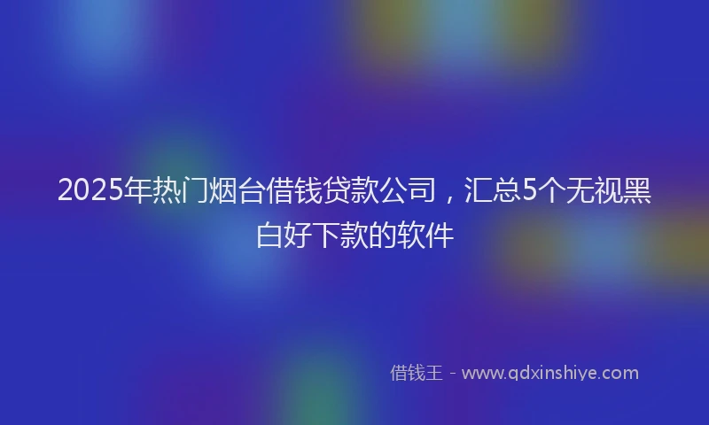 2025年热门烟台借钱贷款公司，汇总5个无视黑白好下款的软件