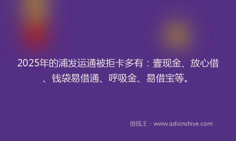 2025年的浦发运通被拒卡多有：壹现金、放心借、钱袋易借通、呼吸金、易借宝等。