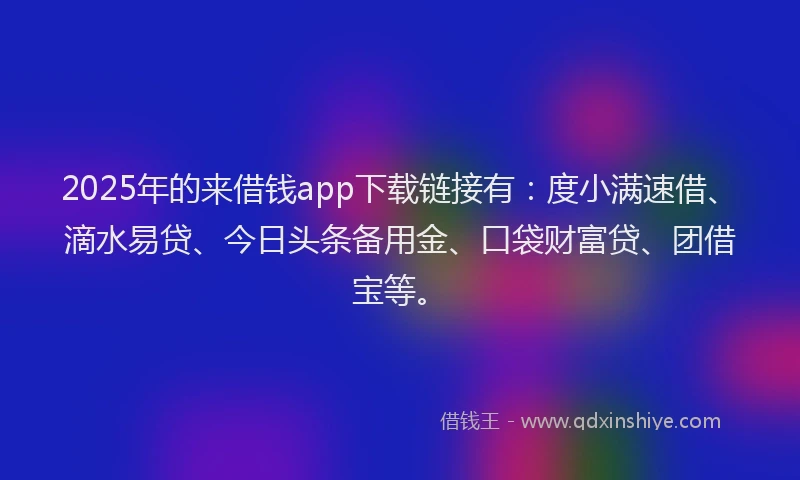 2025年的来借钱app下载链接有：度小满速借、滴水易贷、今日头条备用金、口袋财富贷、团借宝等。