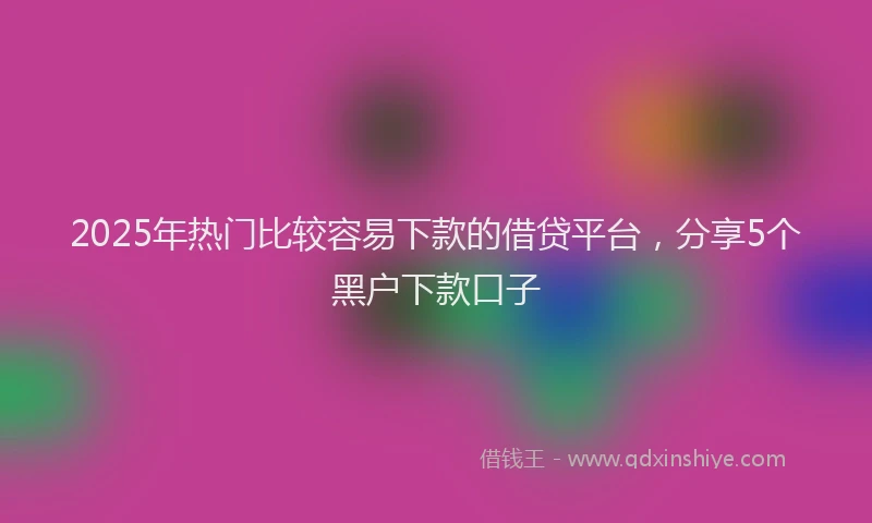 2025年热门比较容易下款的借贷平台，分享5个黑户下款口子
