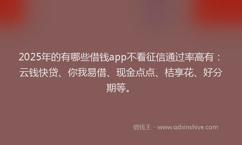 2025年的有哪些借钱app不看征信通过率高有：云钱快贷、你我易借、现金点点、桔享花、好分期等。