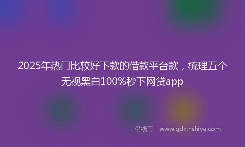 2025年热门比较好下款的借款平台款，梳理五个无视黑白100%秒下网贷app