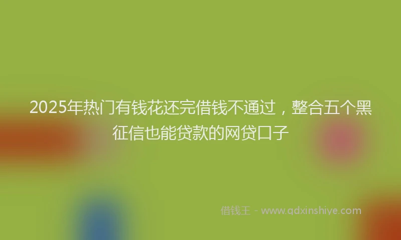 2025年热门有钱花还完借钱不通过,整合五个黑征信也能贷款的网贷口子