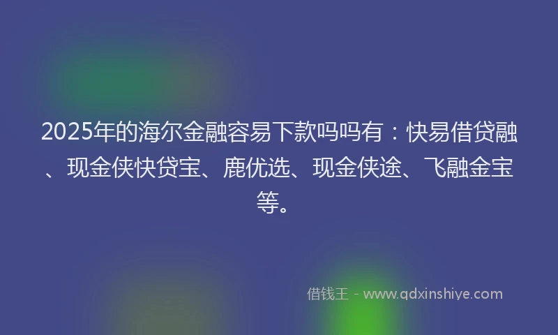 2025年的海尔金融容易下款吗吗有：快易借贷融、现金侠快贷宝、鹿优选、现金侠途、飞融金宝等。