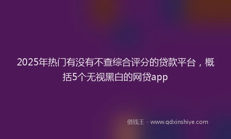 2025年热门有没有不查综合评分的贷款平台，概括5个无视黑白的网贷app