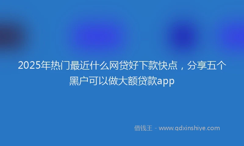 2025年热门最近什么网贷好下款快点，分享五个黑户可以做大额贷款app