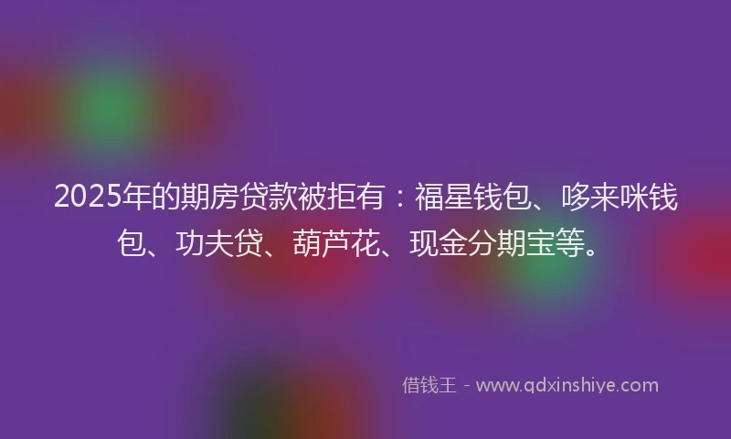 2025年的期房贷款被拒有:福星钱包、哆来咪钱包、功夫贷、葫芦花、现金分期宝等。