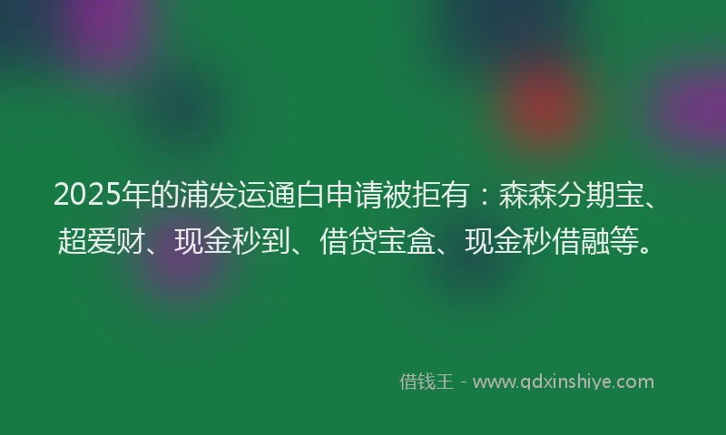 2025年的浦发运通白申请被拒有：森森分期宝、超爱财、现金秒到、借贷宝盒、现金秒借融等。
