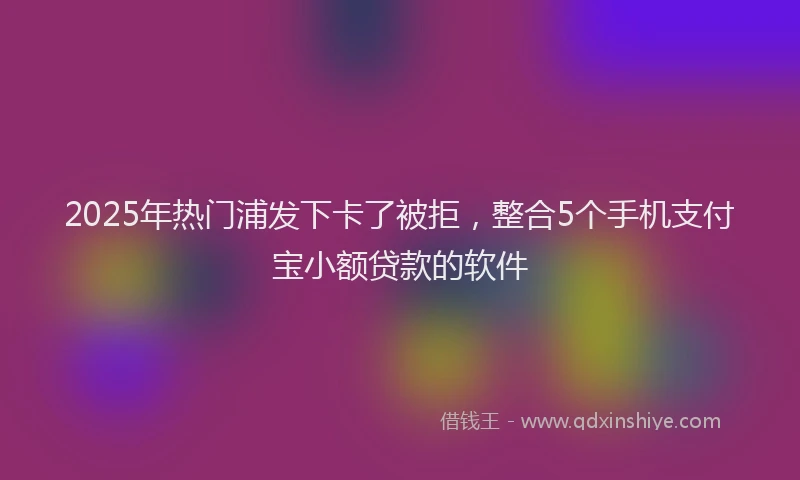 2025年热门浦发下卡了被拒,整合5个手机支付宝小额贷款的软件