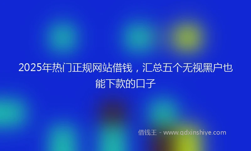2025年热门正规网站借钱，汇总五个无视黑户也能下款的口子