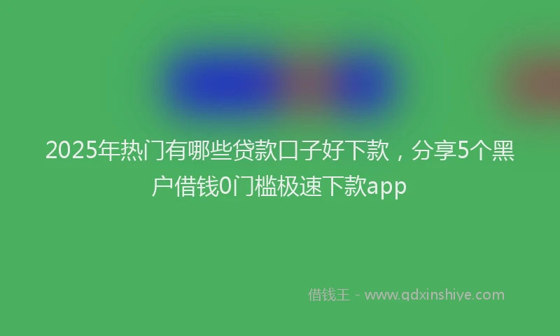 2025年热门有哪些贷款口子好下款，分享5个黑户借钱0门槛极速下款app