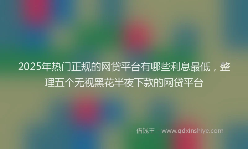 2025年热门正规的网贷平台有哪些利息最低，整理五个无视黑花半夜下款的网贷平台