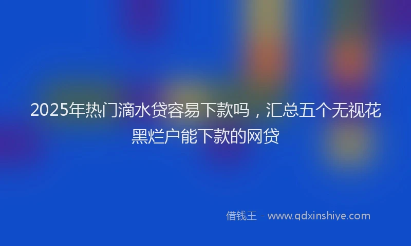 2025年热门滴水贷容易下款吗,汇总五个无视花黑烂户能下款的网贷