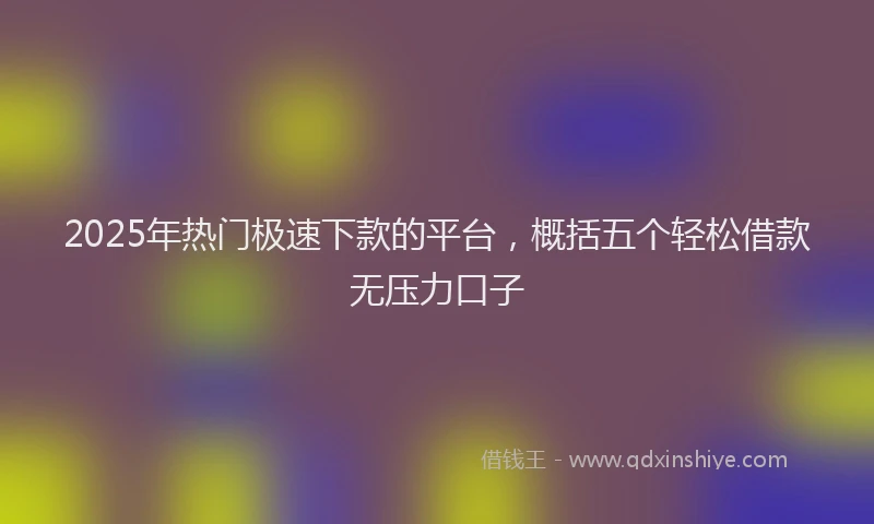 2025年热门极速下款的平台，概括五个轻松借款无压力口子