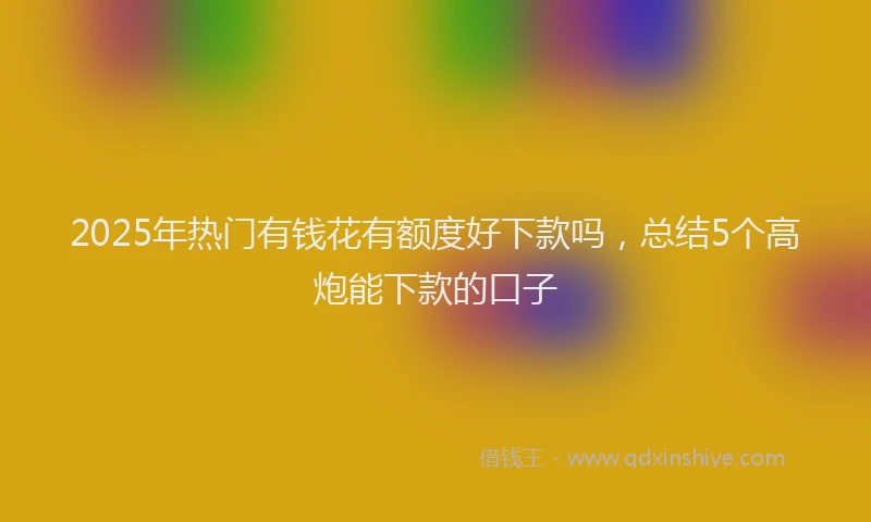 2025年热门有钱花有额度好下款吗，总结5个高炮能下款的口子