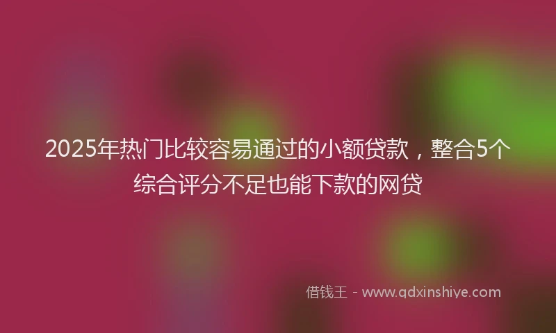 2025年热门比较容易通过的小额贷款，整合5个综合评分不足也能下款的网贷
