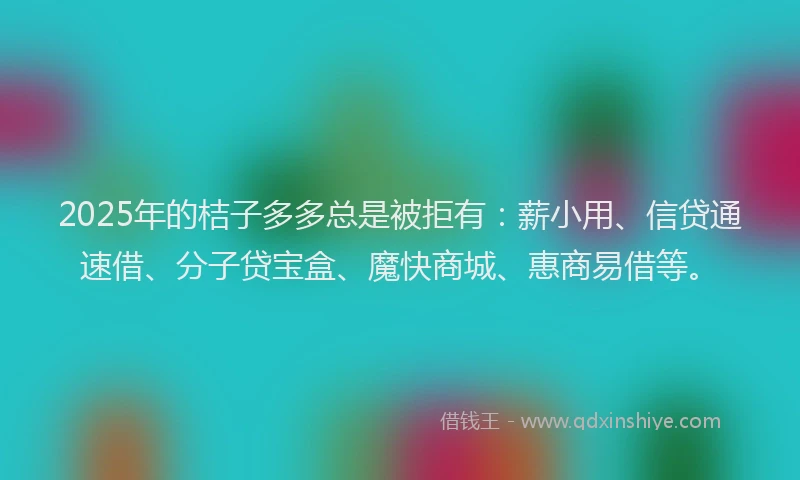 2025年的桔子多多总是被拒有：薪小用、信贷通速借、分子贷宝盒、魔快商城、惠商易借等。
