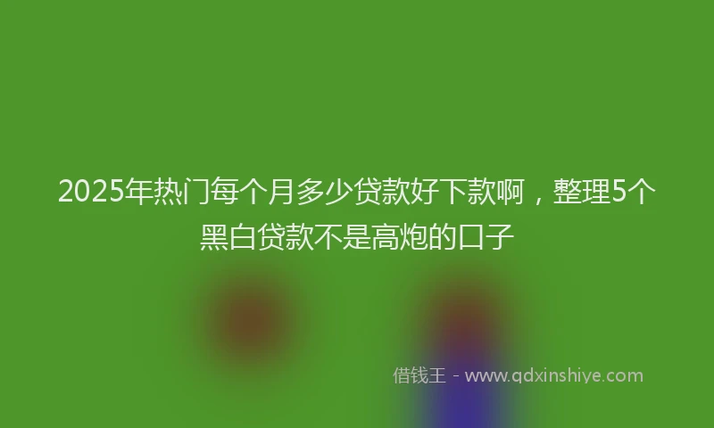 2025年热门每个月多少贷款好下款啊，整理5个黑白贷款不是高炮的口子