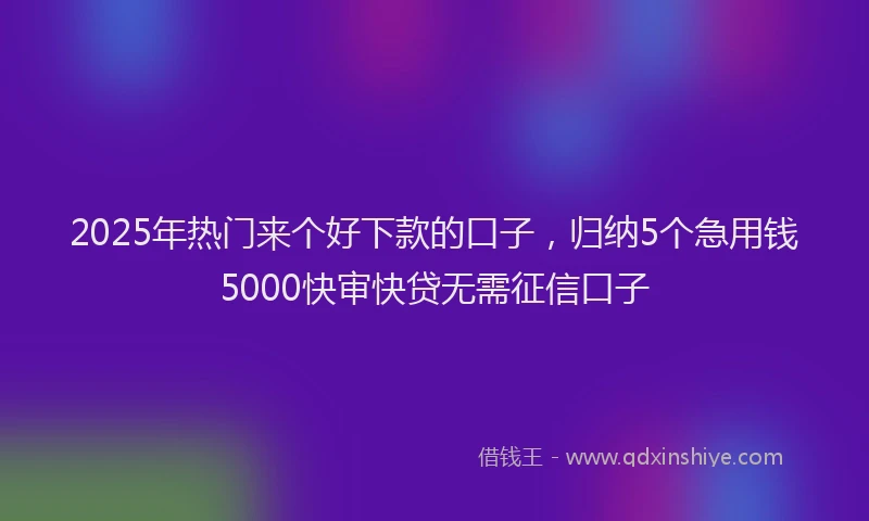 2025年热门来个好下款的口子，归纳5个急用钱5000快审快贷无需征信口子