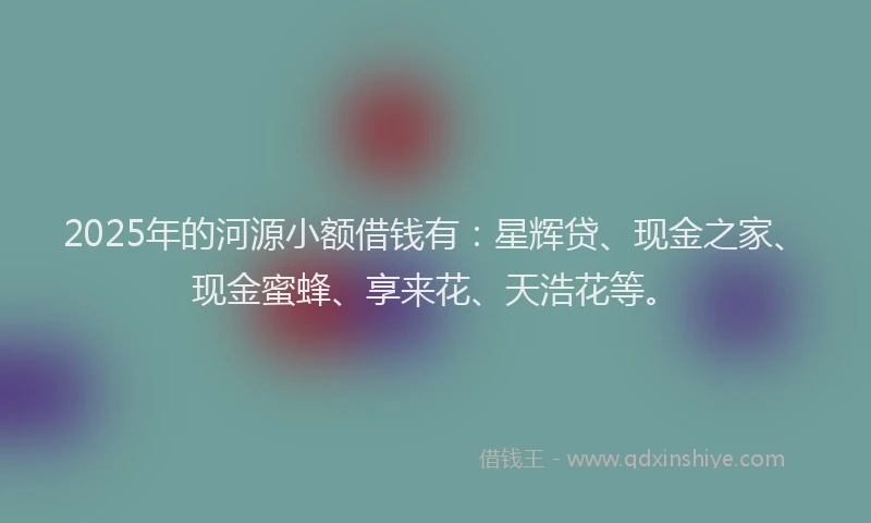 2025年的河源小额借钱有：星辉贷、现金之家、现金蜜蜂、享来花、天浩花等。