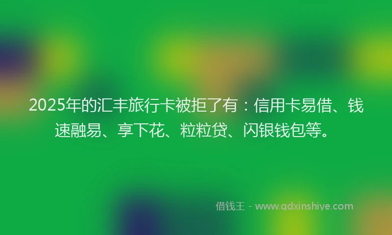 2025年的汇丰旅行卡被拒了有：信用卡易借、钱速融易、享下花、粒粒贷、闪银钱包等。