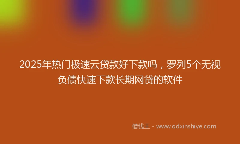 2025年热门极速云贷款好下款吗，罗列5个无视负债快速下款长期网贷的软件