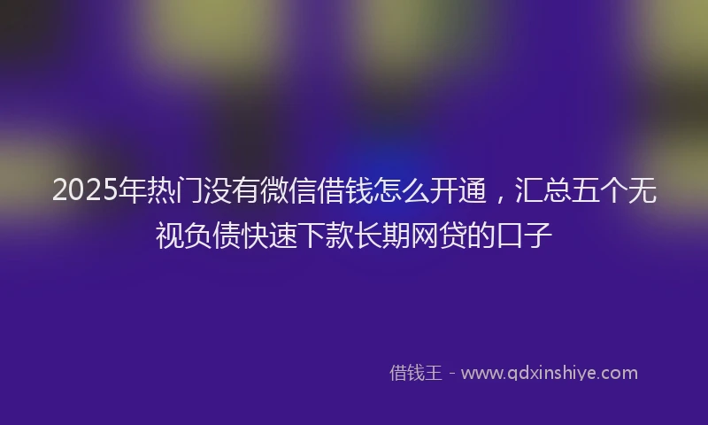 2025年热门没有微信借钱怎么开通，汇总五个无视负债快速下款长期网贷的口子