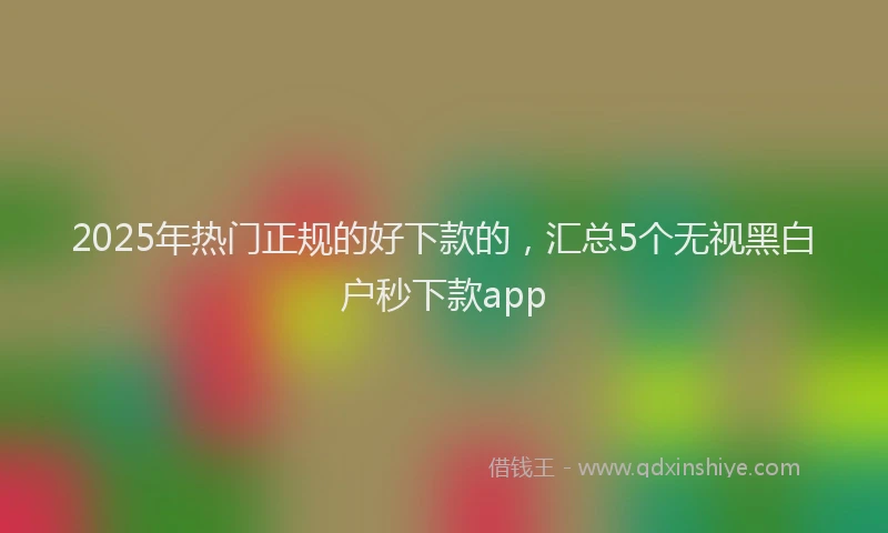 2025年热门正规的好下款的，汇总5个无视黑白户秒下款app