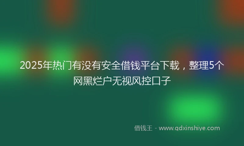 2025年热门有没有安全借钱平台下载，整理5个网黑烂户无视风控口子