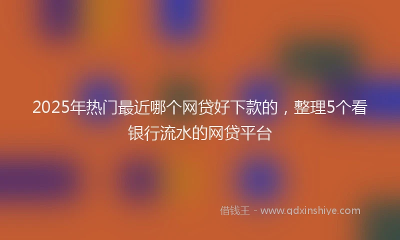 2025年热门最近哪个网贷好下款的,整理5个看银行流水的网贷平台