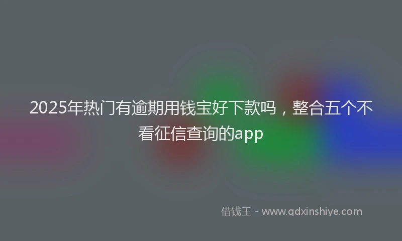 2025年热门有逾期用钱宝好下款吗，整合五个不看征信查询的app