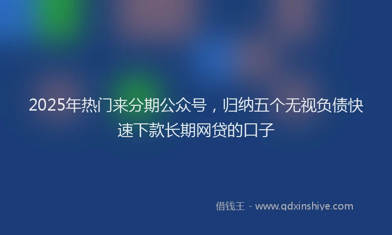 2025年热门来分期公众号，归纳五个无视负债快速下款长期网贷的口子