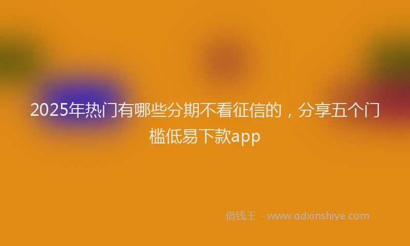 2025年热门有哪些分期不看征信的,分享五个门槛低易下款app