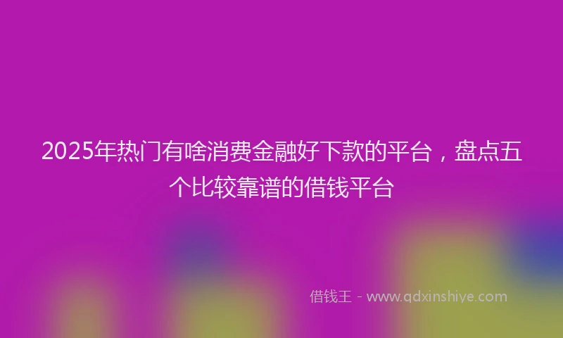 2025年热门有啥消费金融好下款的平台，盘点五个比较靠谱的借钱平台