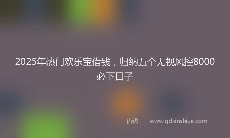 2025年热门欢乐宝借钱，归纳五个无视风控8000必下口子