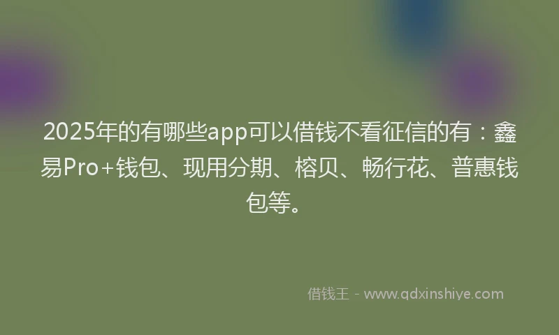 2025年的有哪些app可以借钱不看征信的有：鑫易Pro+钱包、现用分期、榕贝、畅行花、普惠钱包等。