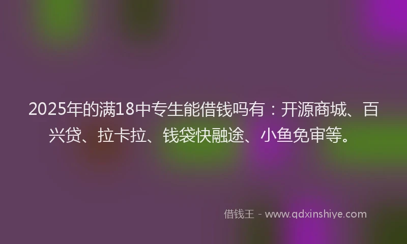 2025年的满18中专生能借钱吗有：开源商城、百兴贷、拉卡拉、钱袋快融途、小鱼免审等。