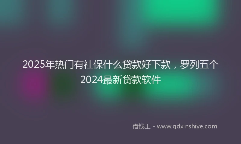2025年热门有社保什么贷款好下款，罗列五个2024最新贷款软件