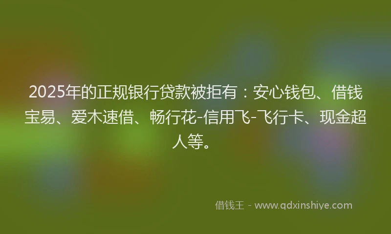 2025年的正规银行贷款被拒有：安心钱包、借钱宝易、爱木速借、畅行花-信用飞-飞行卡、现金超人等。
