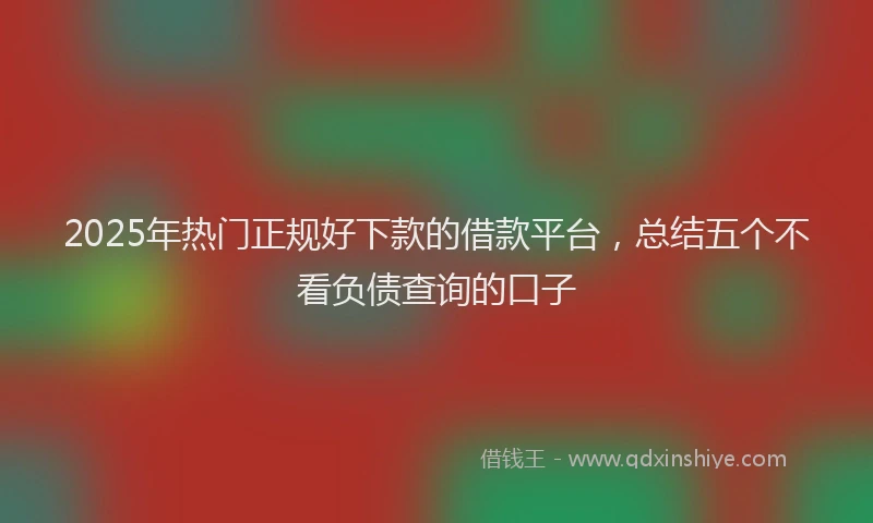 2025年热门正规好下款的借款平台，总结五个不看负债查询的口子