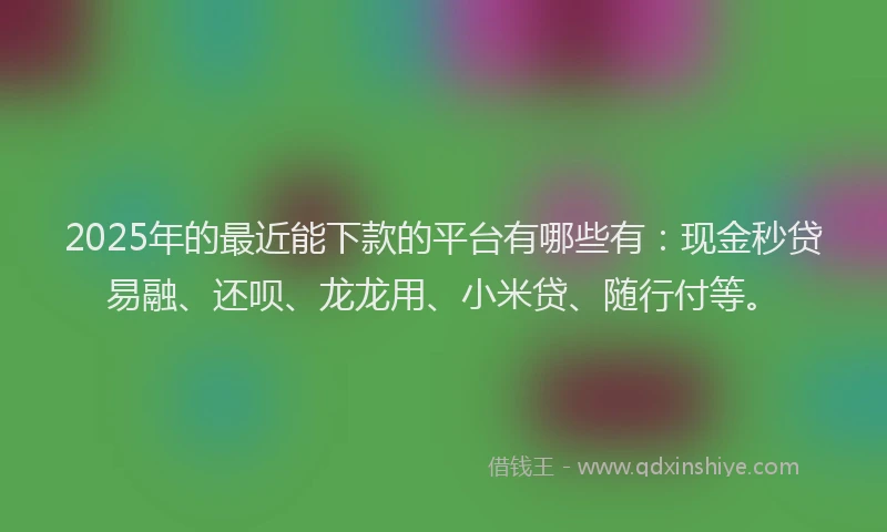 2025年的最近能下款的平台有哪些有：现金秒贷易融、还呗、龙龙用、小米贷、随行付等。