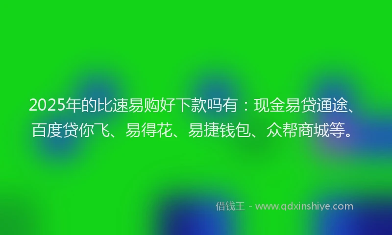 2025年的比速易购好下款吗有：现金易贷通途、百度贷你飞、易得花、易捷钱包、众帮商城等。
