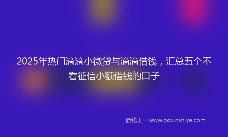 2025年热门滴滴小微贷与滴滴借钱，汇总五个不看征信小额借钱的口子