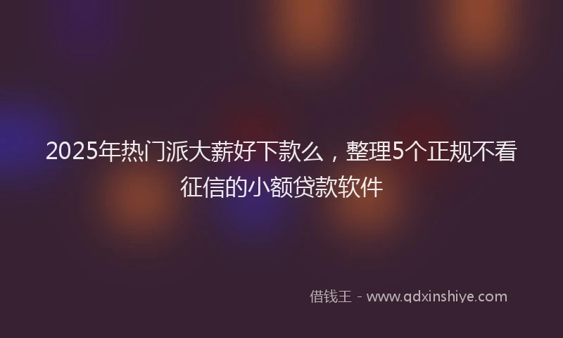 2025年热门派大薪好下款么，整理5个正规不看征信的小额贷款软件